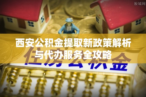 可靠西安公积金提取新政策解析与代办服务全攻略