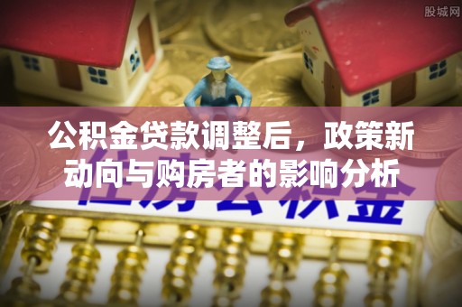 城子河公积金贷款调整后，政策新动向与购房者的影响分析