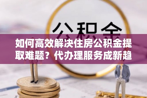 松阳如何高效解决住房公积金提取难题？代办理服务成新趋势