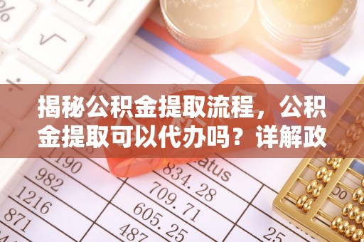 闽清揭秘公积金提取流程，公积金提取可以代办吗？详解政策与实操技巧