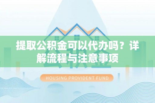 闽清提取公积金可以代办吗？详解流程与注意事项