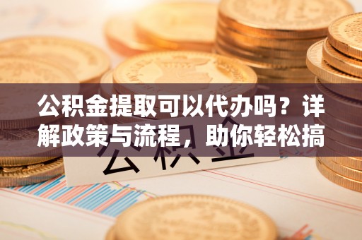 云霄公积金提取可以代办吗？详解政策与流程，助你轻松搞定！