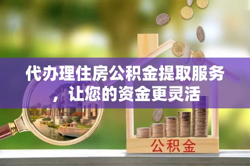 神木代办理住房公积金提取服务，让您的资金更灵活