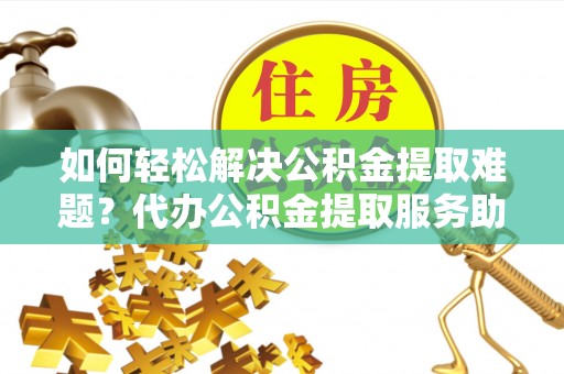 神木如何轻松解决公积金提取难题？代办公积金提取服务助您一臂之力