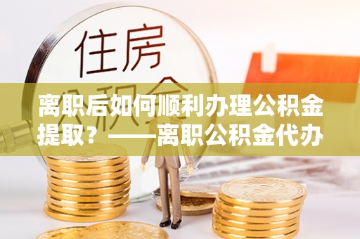 焦作离职后如何顺利办理公积金提取？——离职公积金代办提取全攻略